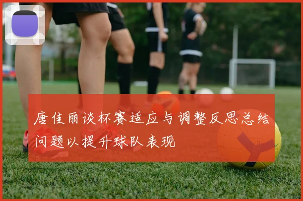 唐佳丽谈杯赛适应与调整反思总结问题以提升球队表现