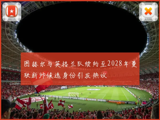 图赫尔与英格兰队续约至2028年曼联新帅候选身份引发热议