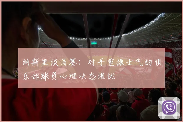 纳斯里谈马赛：对手重振士气的俱乐部球员心理状态堪忧