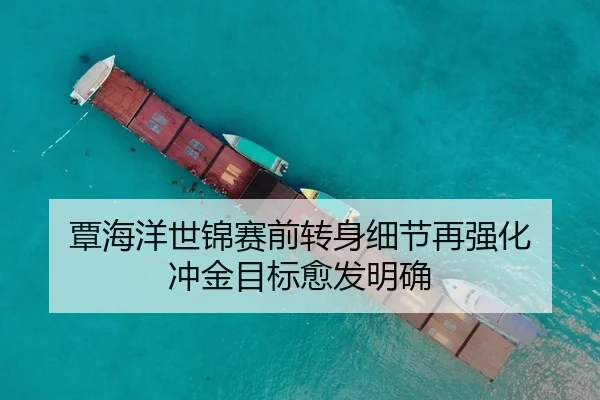 覃海洋世锦赛前转身细节再强化 冲金目标愈发明确