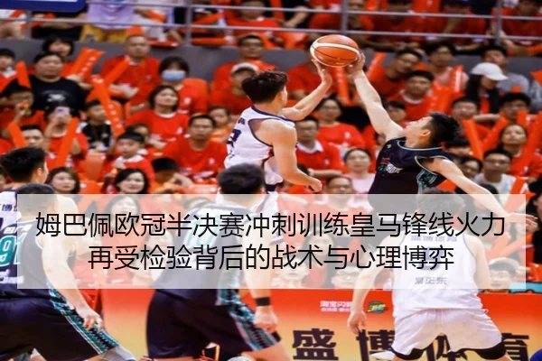 姆巴佩欧冠半决赛冲刺训练皇马锋线火力再受检验背后的战术与心理博弈