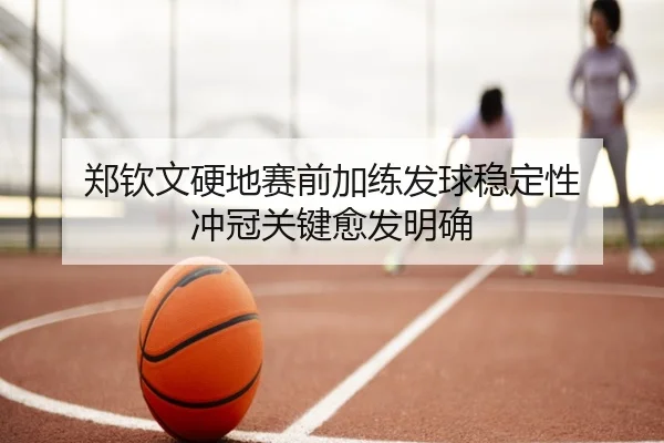 郑钦文硬地赛前加练发球稳定性 冲冠关键愈发明确