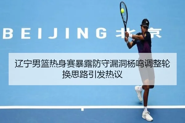 辽宁男篮热身赛暴露防守漏洞杨鸣调整轮换思路引发热议